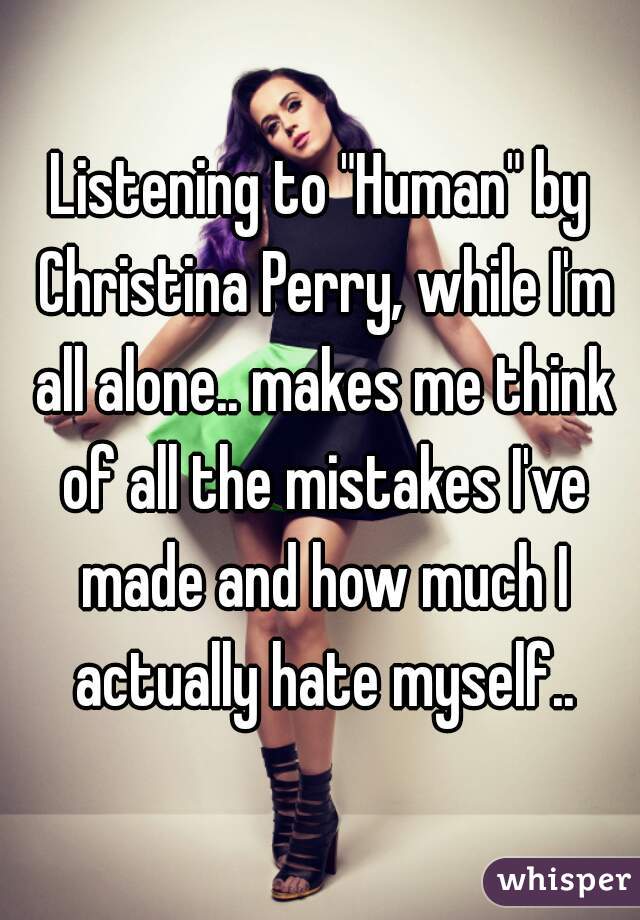 Listening to "Human" by Christina Perry, while I'm all alone.. makes me think of all the mistakes I've made and how much I actually hate myself..