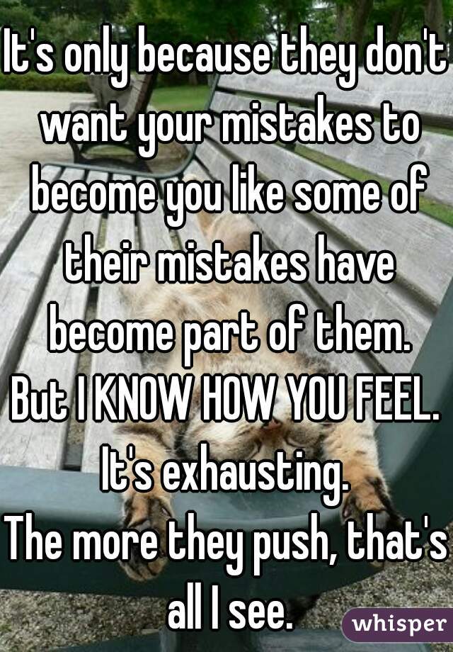 It's only because they don't want your mistakes to become you like some of their mistakes have become part of them.
But I KNOW HOW YOU FEEL.
It's exhausting.
The more they push, that's all I see.