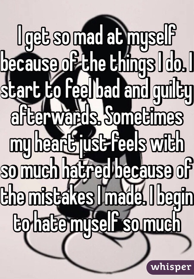 I get so mad at myself because of the things I do. I start to feel bad and guilty afterwards. Sometimes my heart just feels with so much hatred because of the mistakes I made. I begin to hate myself so much
