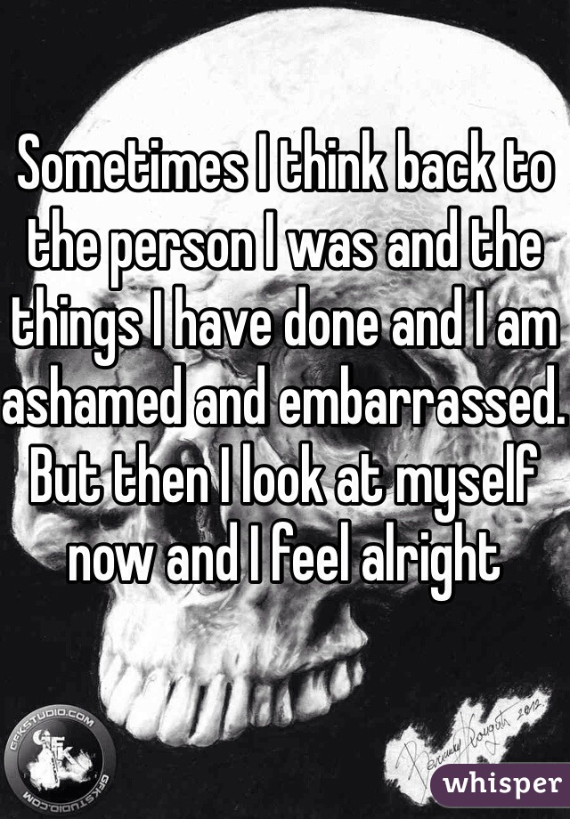 Sometimes I think back to the person I was and the things I have done and I am ashamed and embarrassed. But then I look at myself now and I feel alright 