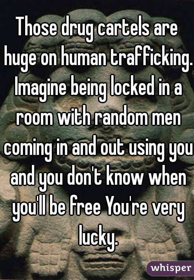 Those drug cartels are huge on human trafficking. Imagine being locked in a room with random men coming in and out using you and you don't know when you'll be free You're very lucky.