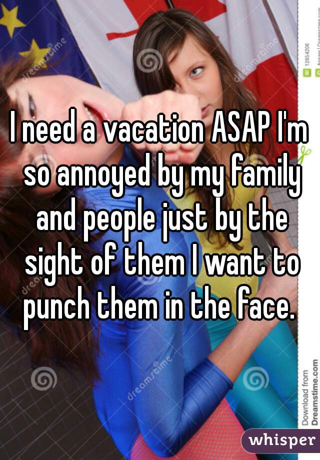 I need a vacation ASAP I'm so annoyed by my family and people just by the sight of them I want to punch them in the face. 