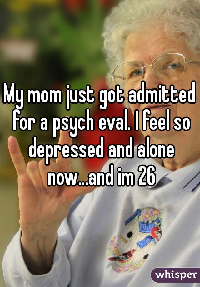 My mom just got admitted for a psych eval. I feel so depressed and alone now...and im 26