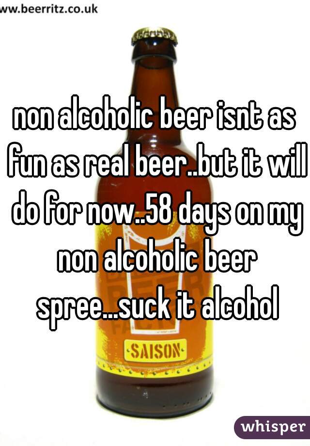 non alcoholic beer isnt as fun as real beer..but it will do for now..58 days on my non alcoholic beer spree...suck it alcohol