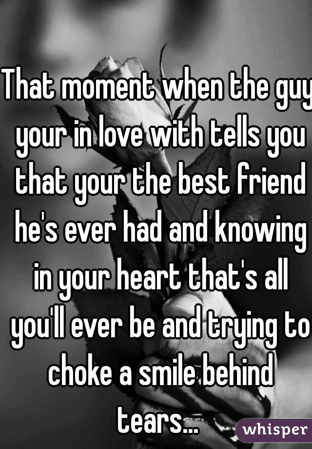 That moment when the guy your in love with tells you that your the best friend he's ever had and knowing in your heart that's all you'll ever be and trying to choke a smile behind tears... 