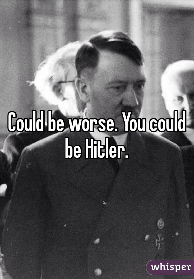 Could be worse. You could be Hitler.