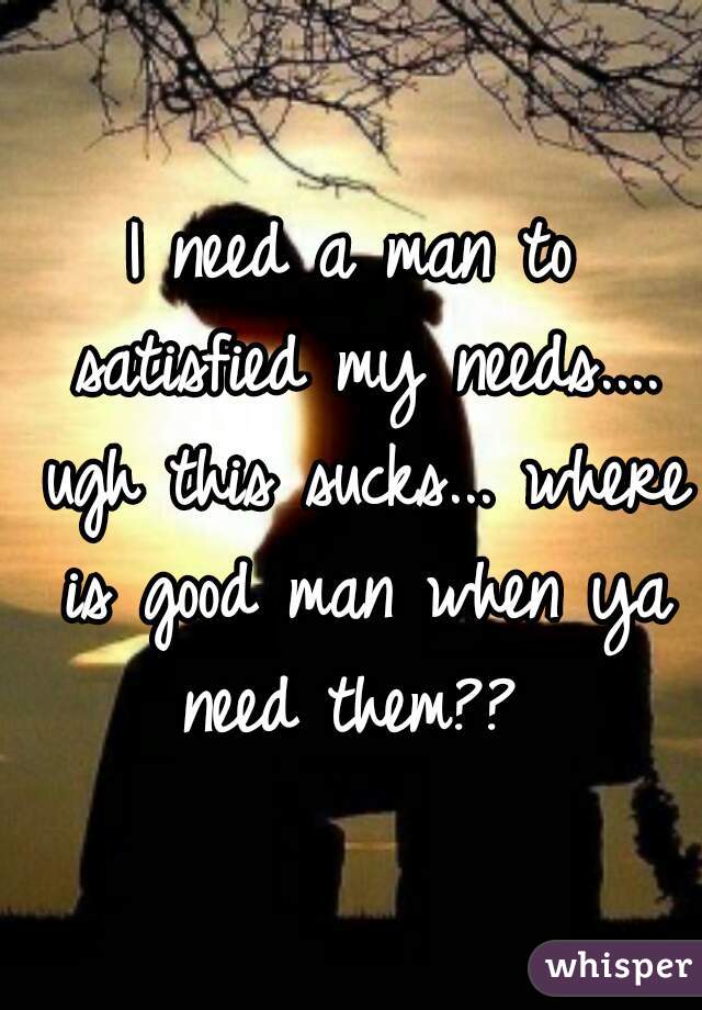 I need a man to satisfied my needs.... ugh this sucks... where is good man when ya need them?? 