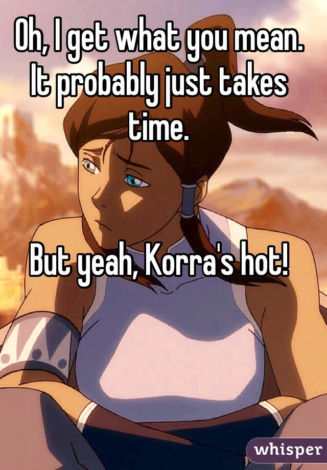 Oh, I get what you mean.
It probably just takes time.


But yeah, Korra's hot!