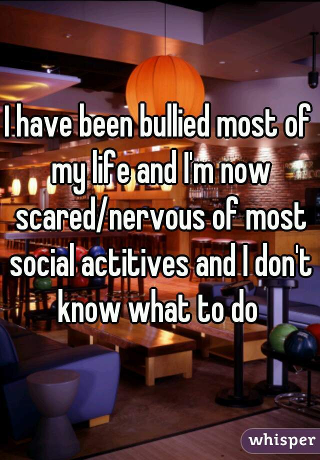 I have been bullied most of my life and I'm now scared/nervous of most social actitives and I don't know what to do 