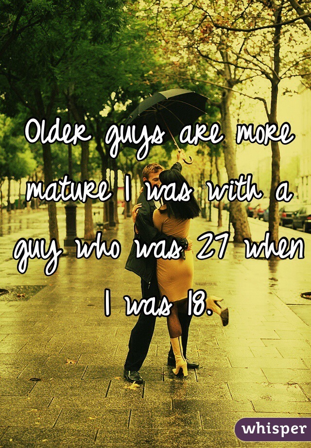 Older guys are more mature I was with a guy who was 27 when I was 18. 
