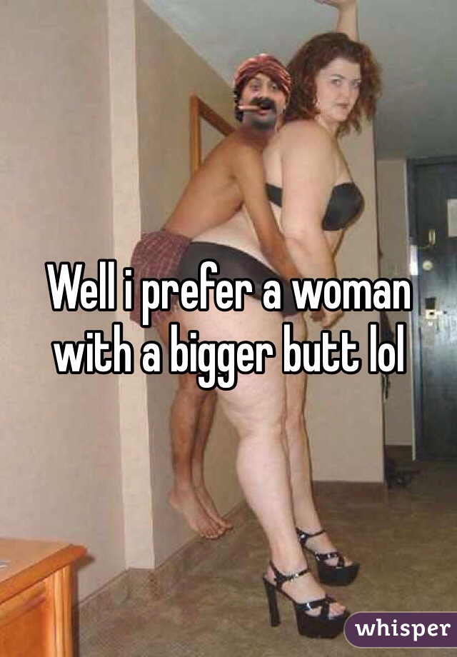 Well i prefer a woman with a bigger butt lol