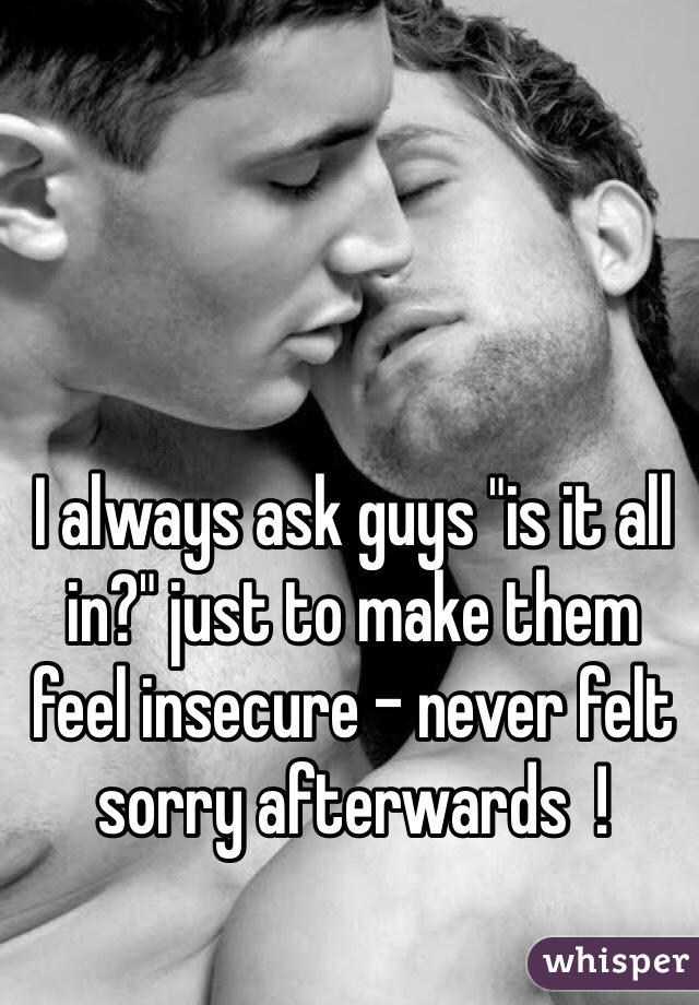 I always ask guys "is it all in?" just to make them feel insecure - never felt sorry afterwards  !