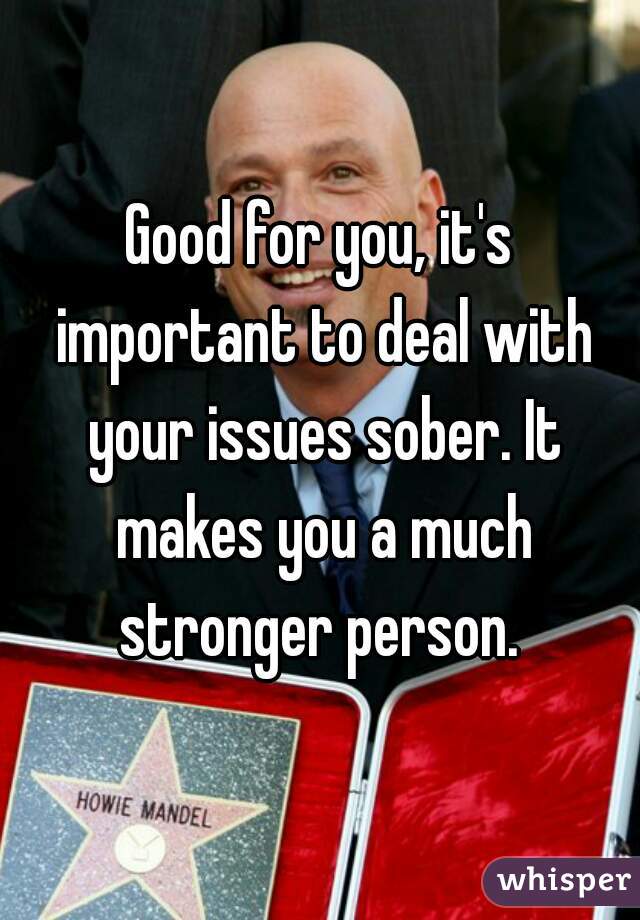 Good for you, it's important to deal with your issues sober. It makes you a much stronger person. 