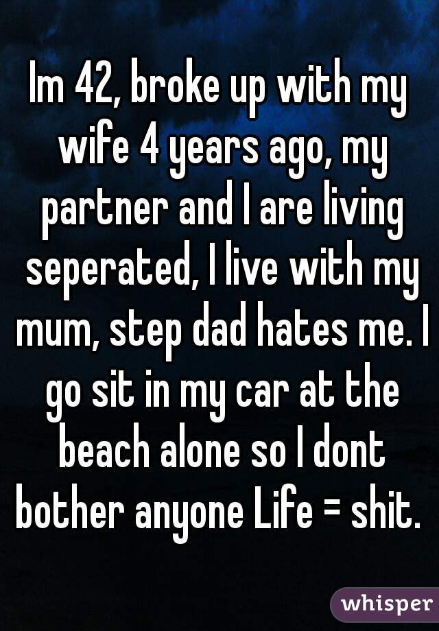 Im 42, broke up with my wife 4 years ago, my partner and I are living seperated, I live with my mum, step dad hates me. I go sit in my car at the beach alone so I dont bother anyone Life = shit. 