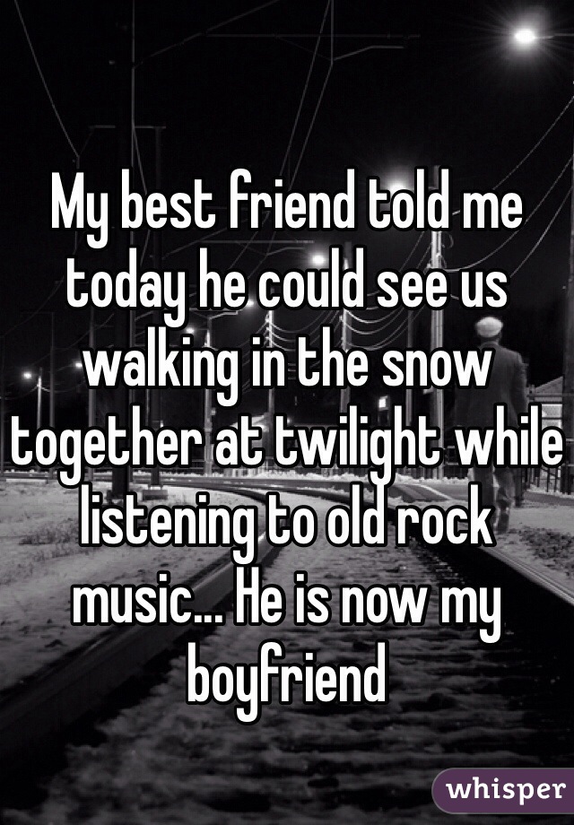 My best friend told me today he could see us walking in the snow together at twilight while listening to old rock music... He is now my boyfriend 
