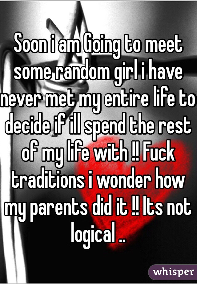 Soon i am Going to meet some random girl i have never met my entire life to decide if ill spend the rest of my life with !! Fuck traditions i wonder how my parents did it !! Its not logical .. 