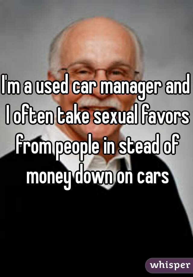 I'm a used car manager and I often take sexual favors from people in stead of money down on cars