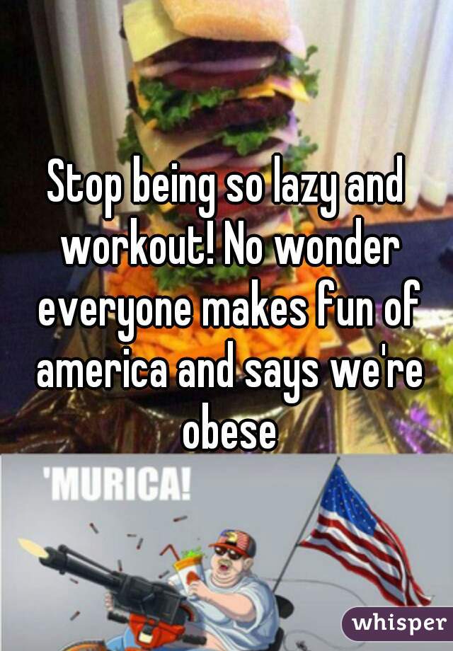 Stop being so lazy and workout! No wonder everyone makes fun of america and says we're obese
