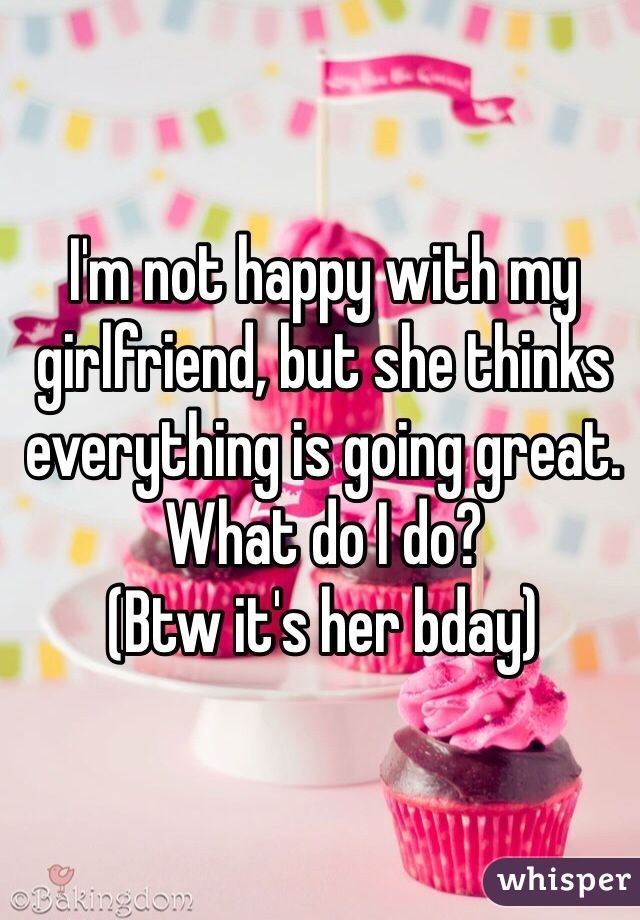I'm not happy with my girlfriend, but she thinks everything is going great. What do I do?
(Btw it's her bday)