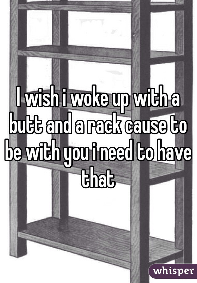 I wish i woke up with a butt and a rack cause to be with you i need to have that