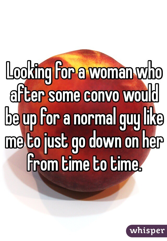 Looking for a woman who after some convo would be up for a normal guy like me to just go down on her from time to time. 