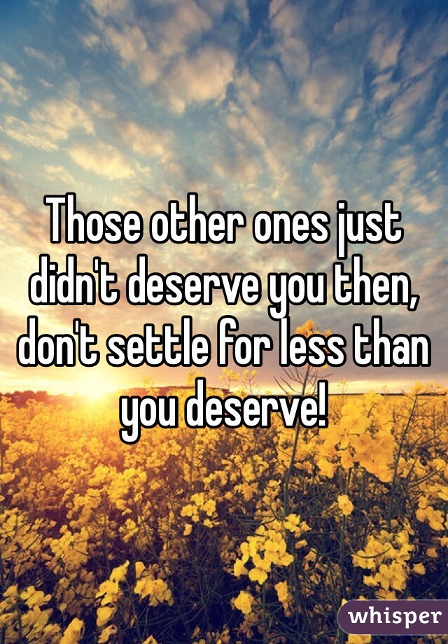 Those other ones just didn't deserve you then, don't settle for less than you deserve!
