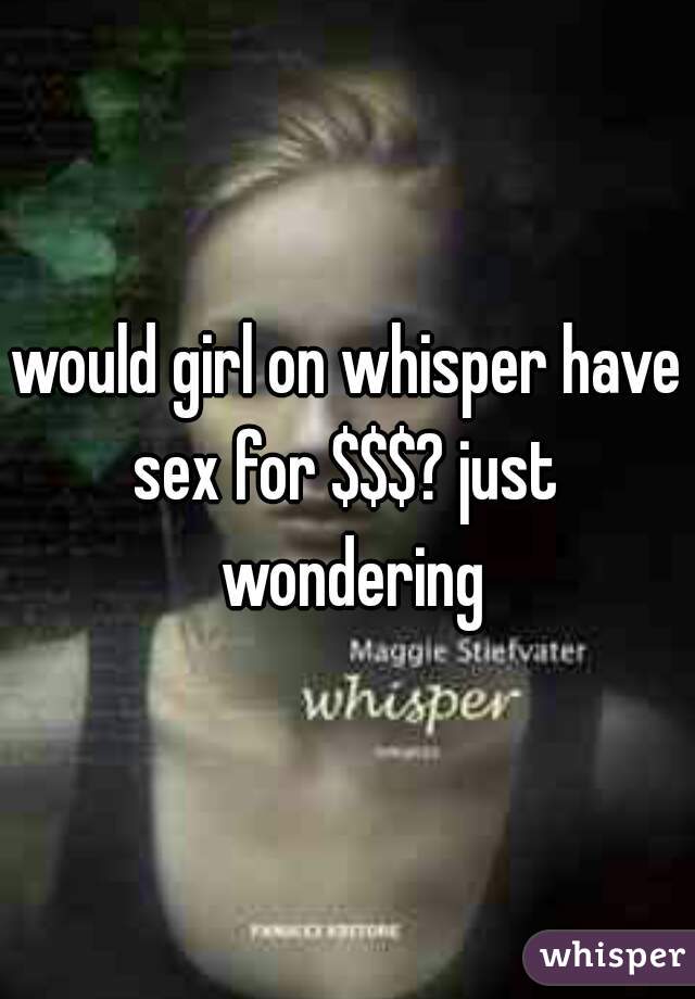 would girl on whisper have sex for $$$? just  wondering