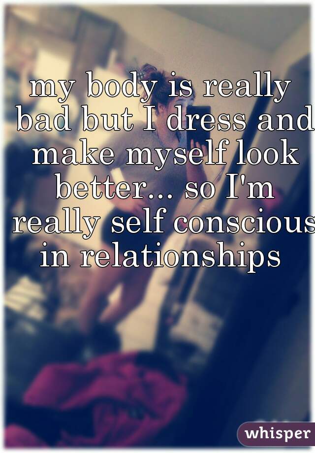 my body is really bad but I dress and make myself look better... so I'm really self conscious in relationships 