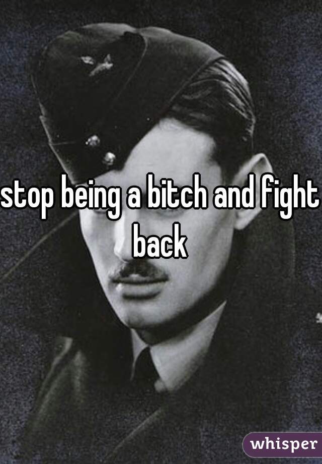 stop being a bitch and fight back 