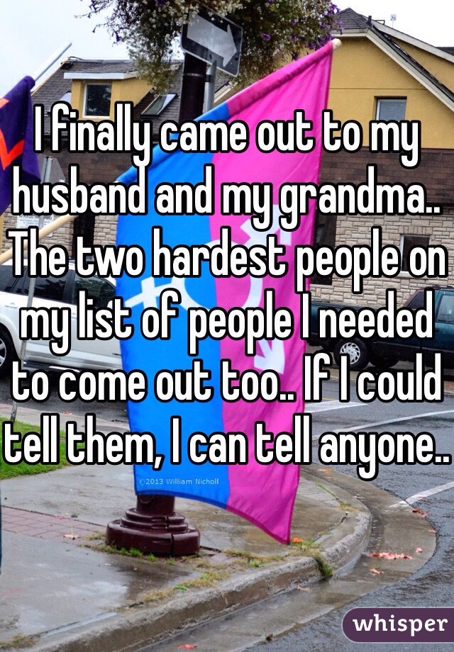 I finally came out to my husband and my grandma.. The two hardest people on my list of people I needed to come out too.. If I could tell them, I can tell anyone..
