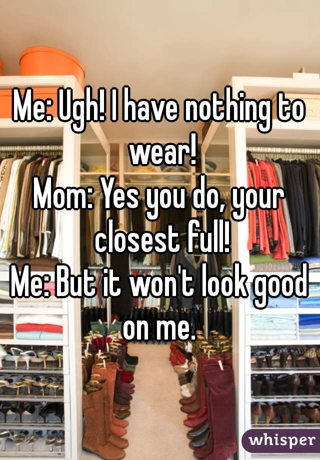 Me: Ugh! I have nothing to wear!
Mom: Yes you do, your closest full!
Me: But it won't look good on me. 