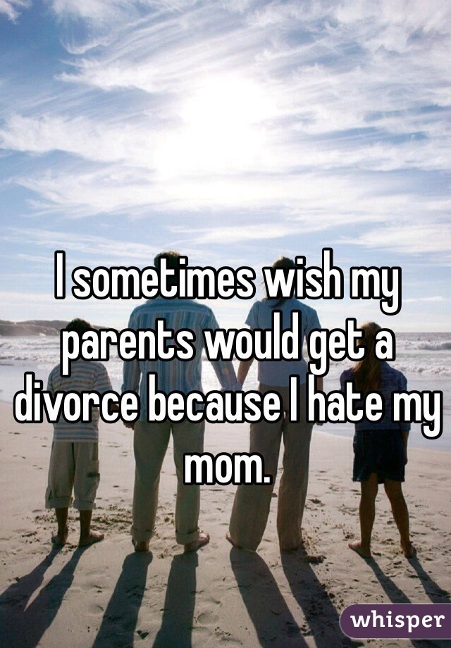 I sometimes wish my parents would get a divorce because I hate my mom. 