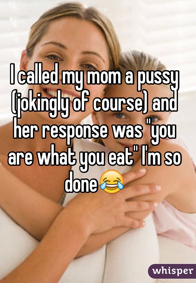 I called my mom a pussy (jokingly of course) and her response was "you are what you eat" I'm so done😂 