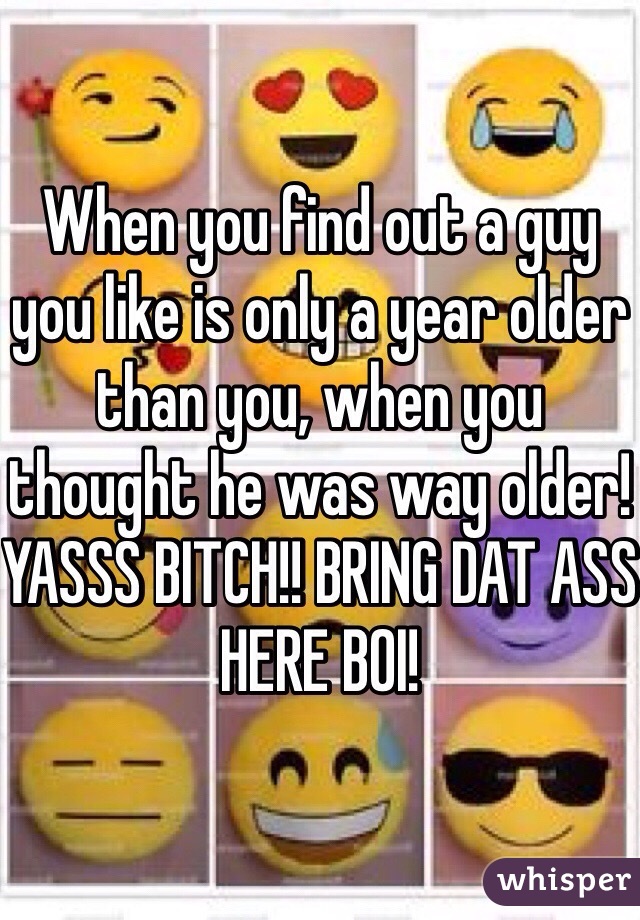 When you find out a guy you like is only a year older than you, when you thought he was way older! YASSS BITCH!! BRING DAT ASS HERE BOI! 