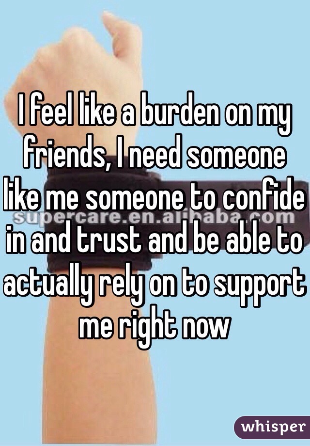 I feel like a burden on my friends, I need someone like me someone to confide in and trust and be able to actually rely on to support me right now 