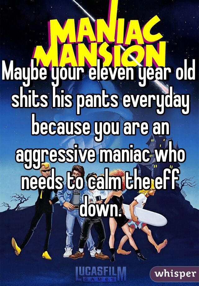 Maybe your eleven year old shits his pants everyday because you are an aggressive maniac who needs to calm the eff down. 