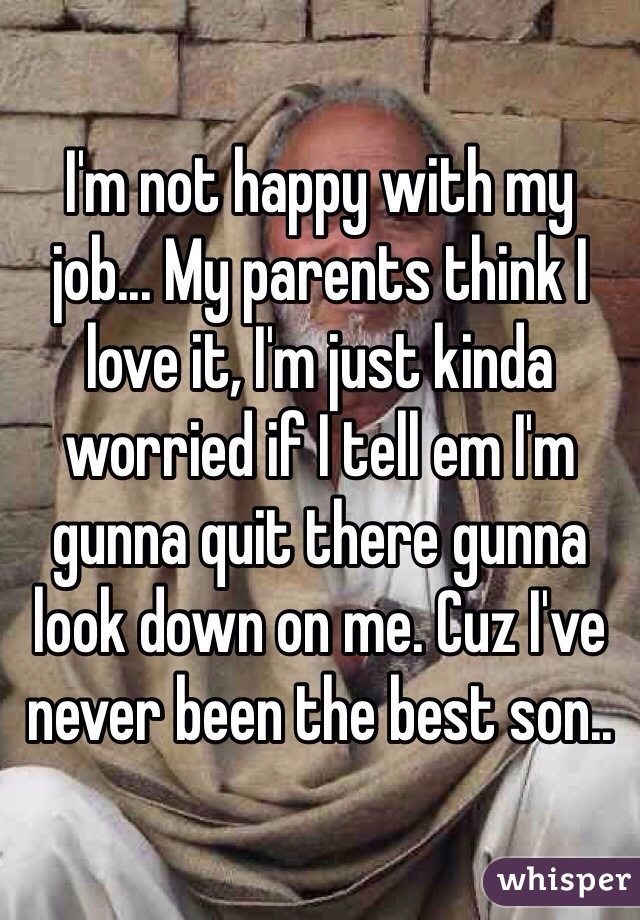I'm not happy with my job... My parents think I love it, I'm just kinda worried if I tell em I'm gunna quit there gunna look down on me. Cuz I've never been the best son.. 