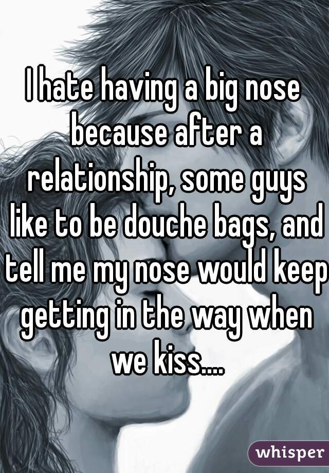 I hate having a big nose because after a relationship, some guys like to be douche bags, and tell me my nose would keep getting in the way when we kiss....