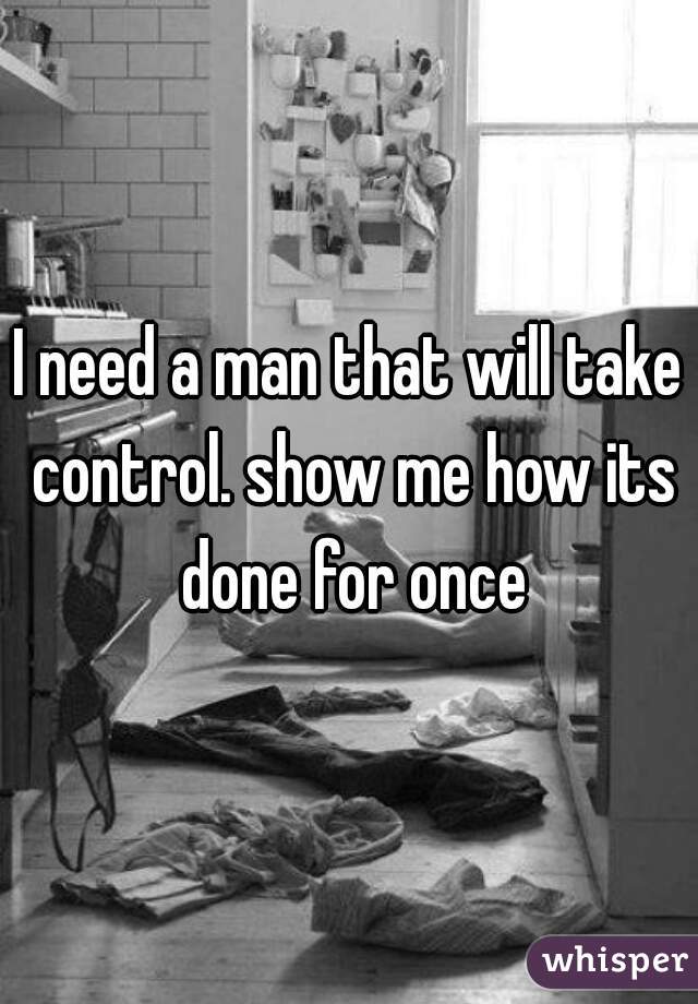 I need a man that will take control. show me how its done for once