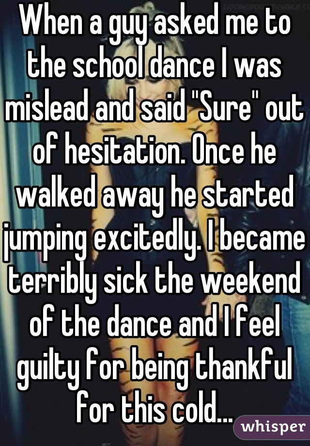 When a guy asked me to the school dance I was mislead and said "Sure" out of hesitation. Once he walked away he started jumping excitedly. I became terribly sick the weekend of the dance and I feel guilty for being thankful for this cold...