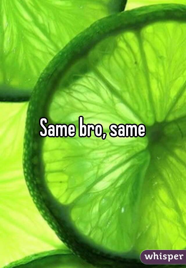 Same bro, same