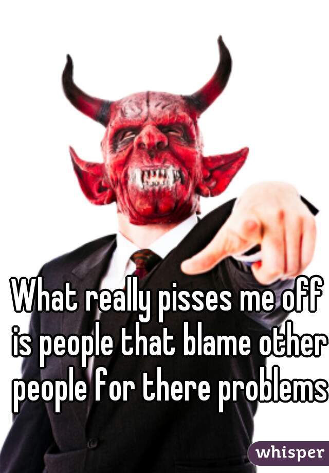 What really pisses me off is people that blame other people for there problems