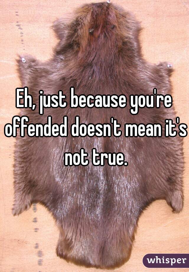 Eh, just because you're offended doesn't mean it's not true.
