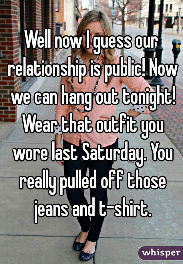 Well now I guess our relationship is public! Now we can hang out tonight! Wear that outfit you wore last Saturday. You really pulled off those jeans and t-shirt.