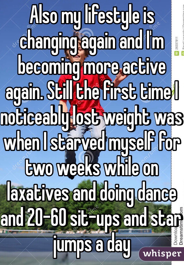 Also my lifestyle is changing again and I'm becoming more active again. Still the first time I noticeably lost weight was when I starved myself for two weeks while on laxatives and doing dance and 20-60 sit-ups and star jumps a day