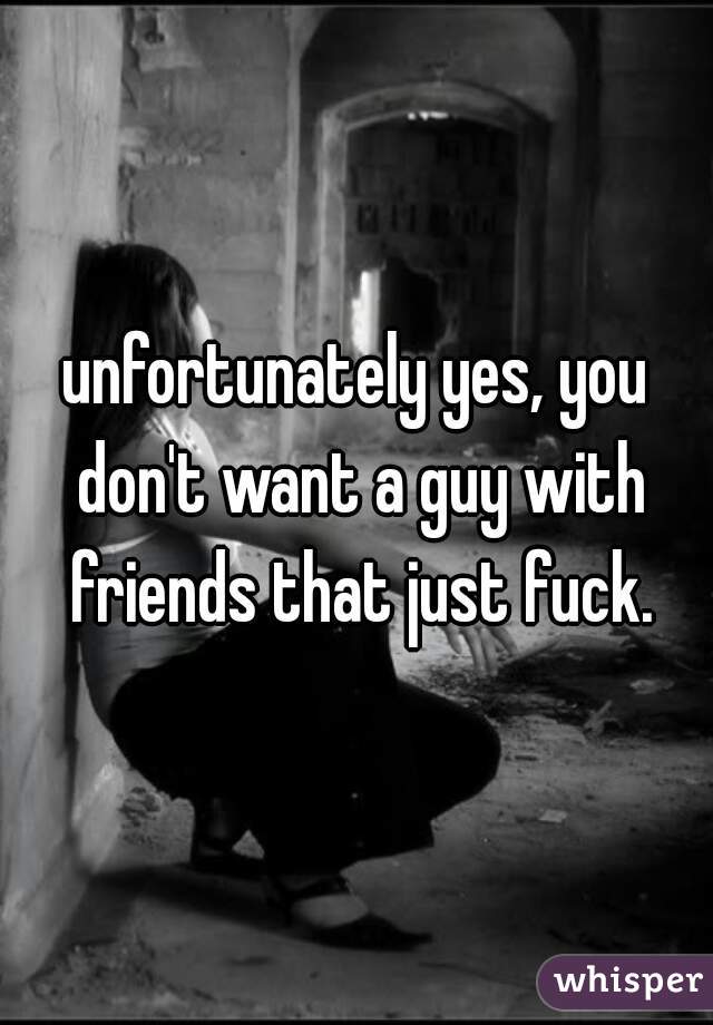 unfortunately yes, you don't want a guy with friends that just fuck.