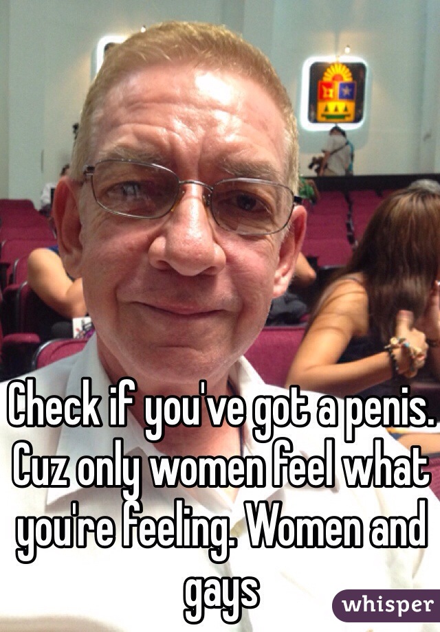 Check if you've got a penis. Cuz only women feel what you're feeling. Women and gays 