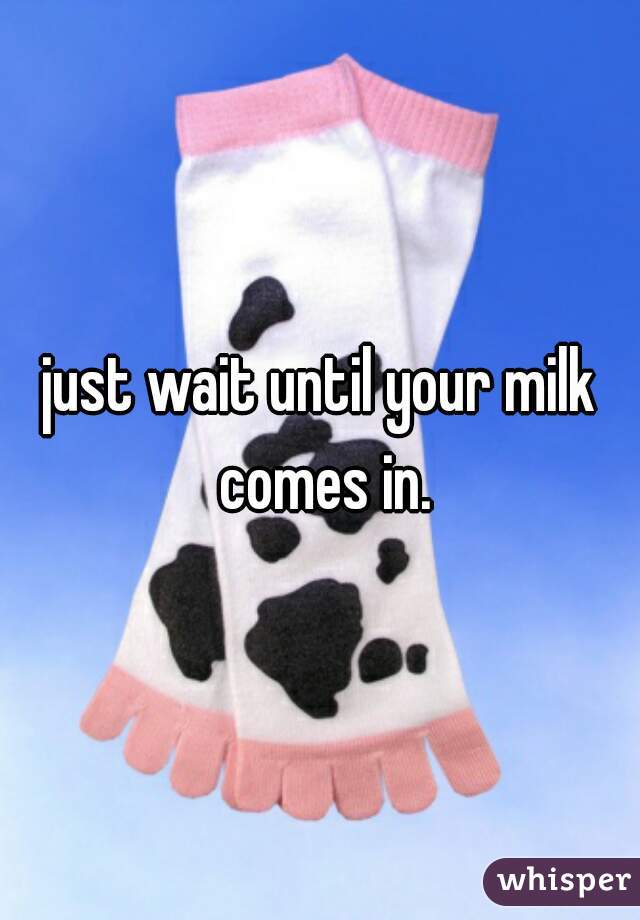just wait until your milk comes in.