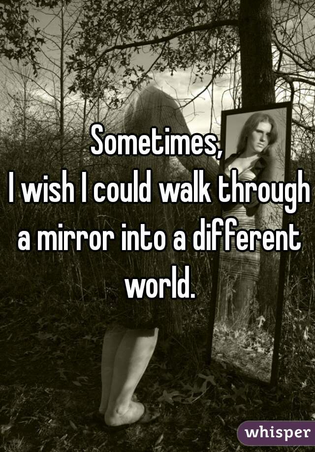 Sometimes,
 I wish I could walk through a mirror into a different world.