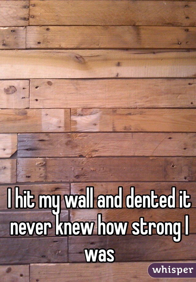 I hit my wall and dented it never knew how strong I was 